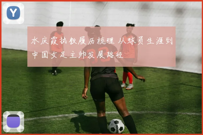 水庆霞执教履历梳理 从球员生涯到中国女足主帅发展路径