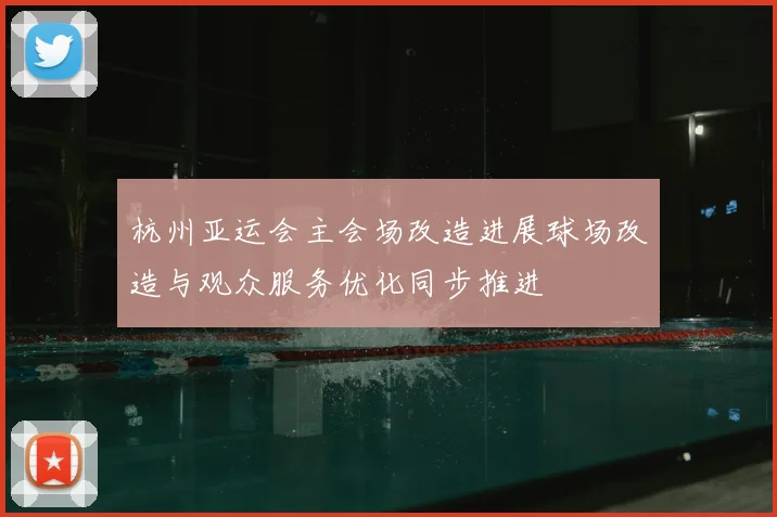 杭州亚运会主会场改造进展球场改造与观众服务优化同步推进