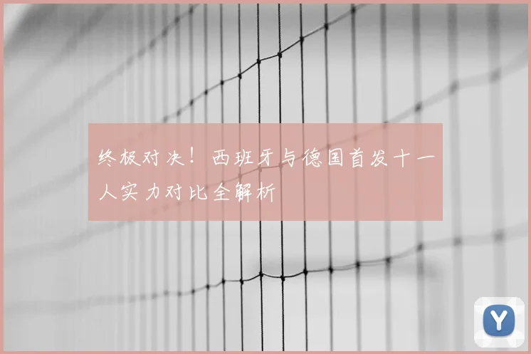 终极对决！西班牙与德国首发十一人实力对比全解析