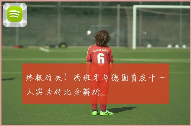 终极对决！西班牙与德国首发十一人实力对比全解析