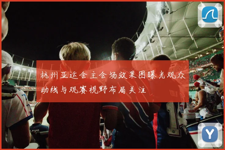 杭州亚运会主会场效果图曝光观众动线与观赛视野布局关注