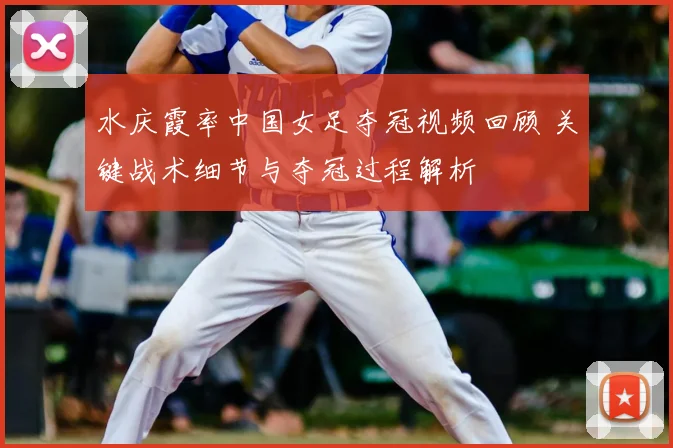 水庆霞率中国女足夺冠视频回顾 关键战术细节与夺冠过程解析