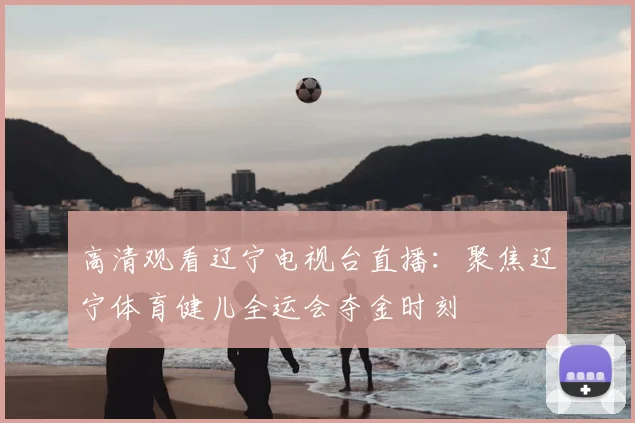 高清观看辽宁电视台直播：聚焦辽宁体育健儿全运会夺金时刻