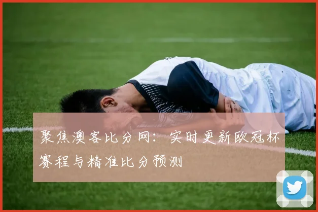 聚焦澳客比分网：实时更新欧冠杯赛程与精准比分预测