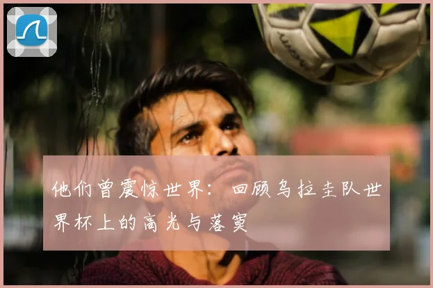 他们曾震惊世界:回顾乌拉圭队世界杯上的高光与落寞