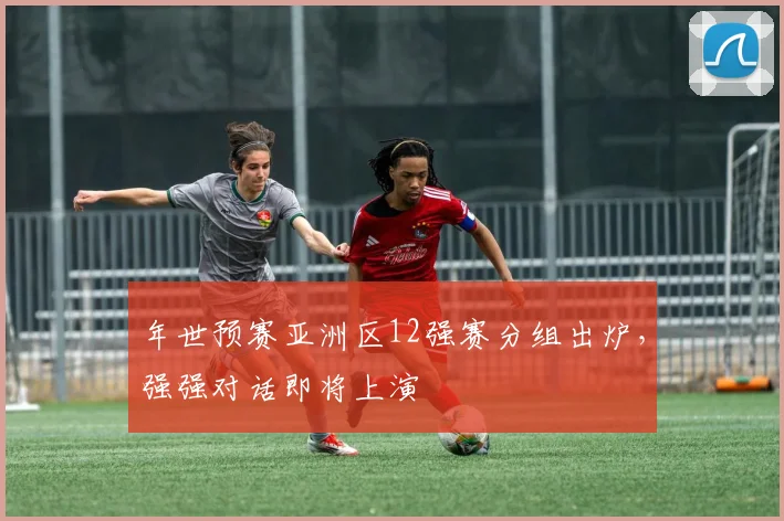 年世预赛亚洲区12强赛分组出炉,强强对话即将上演