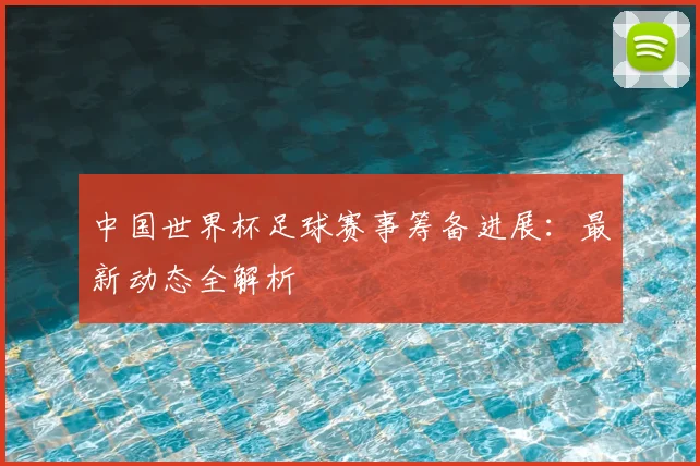 中国世界杯足球赛事筹备进展：最新动态全解析