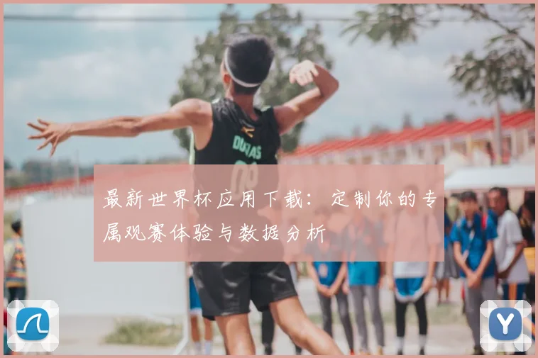 最新世界杯应用下载：定制你的专属观赛体验与数据分析