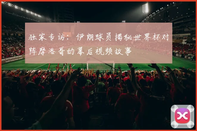 独家专访:伊朗球员揭秘世界杯对阵摩洛哥的幕后视频故事