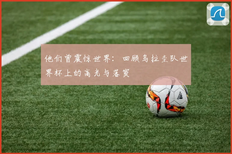 他们曾震惊世界:回顾乌拉圭队世界杯上的高光与落寞