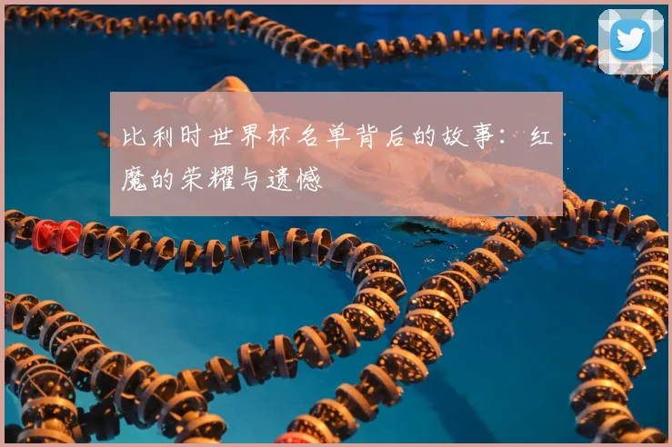 比利时世界杯名单背后的故事:红魔的荣耀与遗憾